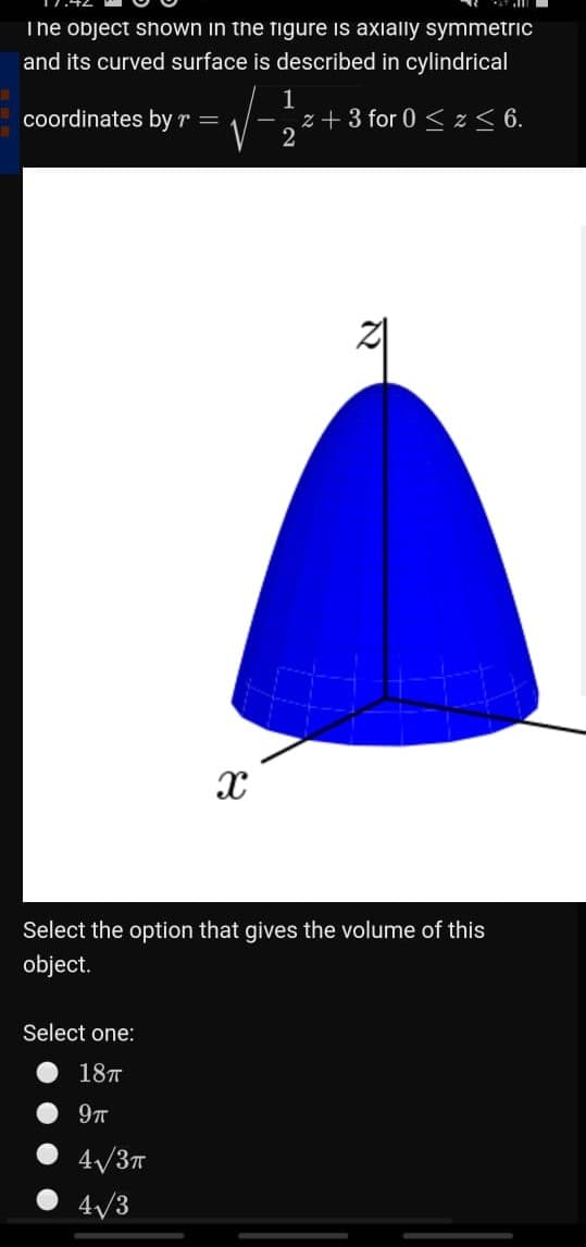 The object shown in the figure is axially symmetric
and its curved surface is described in cylindrical
1
z + 3 for 0 < z < 6.
2
coordinates by r =
Select the option that gives the volume of this
object.
Select one:
187
4/3T
4/3
