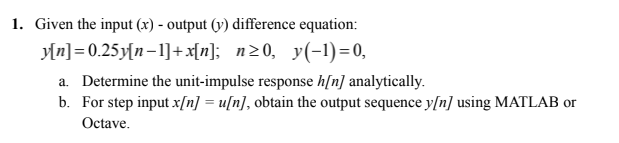 1. Given the input (x) - output (y) difference equation:
Mn]= 0.25y[n-1]+x[n]; n20, y(-1)=0,
a. Determine the unit-impulse response h[n] analytically.
b. For step input x[n] = u[n], obtain the output sequence y[n] using MATLAB or
Octave.
