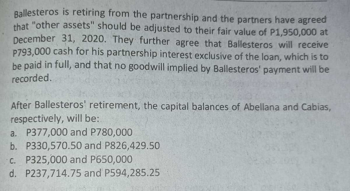 Ballesteros is retiring from the partnership and the partners have agreed
that "other assets" should be adjusted to their fair value of P1,950,000 at
December 31, 2020. They further agree that Ballesteros will receive
P793,000 cash for his partnership interest exclusive of the loan, which is to
be paid in full, and that no goodwill implied by Ballesteros' payment will be
recorded.
After Ballesteros' retirement, the capital balances of Abellana and Cabias,
respectively, will be:
a. P377,000 and P780,000
b. P330,570.50 and P826,429.50
c. P325,000 and P650,000
d. P237,714.75 and P594,285.25
