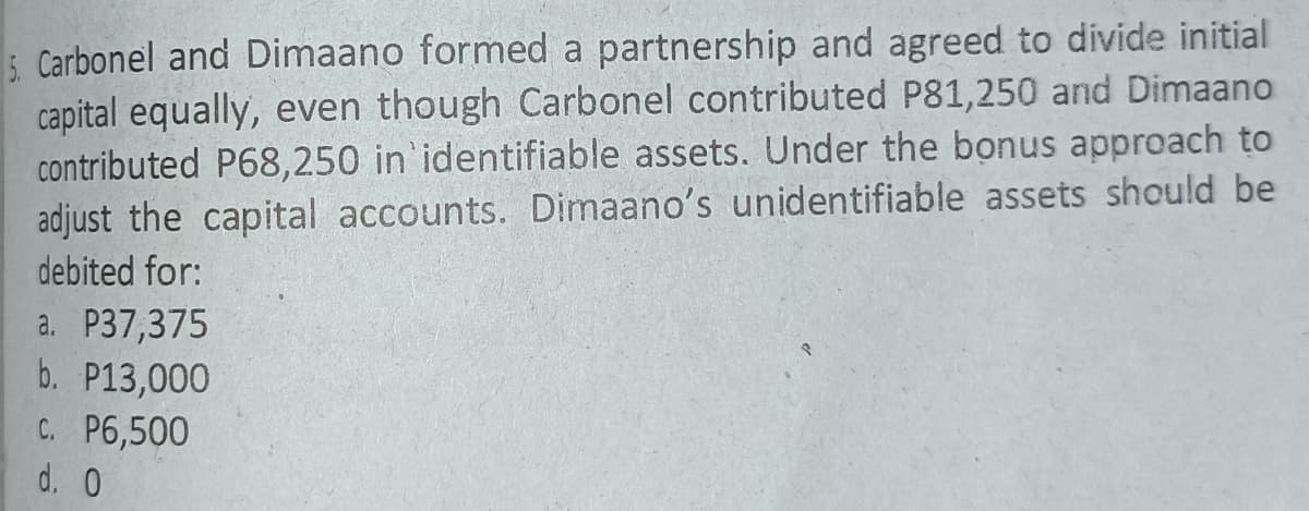 5 Carbonel and Dimaano formed a partnership and agreed to divide initial
capital equally, even though Carbonel contributed P81,250 and Dimaano
contributed P68,250 in'identifiable assets. Under the bonus approach to
adjust the capital accounts. Dimaano's unidentifiable assets should be
debited for:
a. P37,375
b. P13,000
C. P6,500
d. 0
