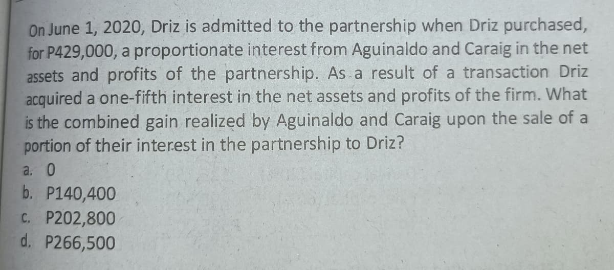 On June 1, 2020, Driz is admitted to the partnership when Driz purchased,
for P429,000, a proportionate interest from Aguinaldo and Caraig in the net
assets and profits of the partnership. As a result of a transaction Driz
acquired a one-fifth interest in the net assets and profits of the firm. What
is the combined gain realized by Aguinaldo and Caraig upon the sale of a
portion of their interest in the partnership to Driz?
a. 0
b. P140,400
C. P202,800
d. P266,500
