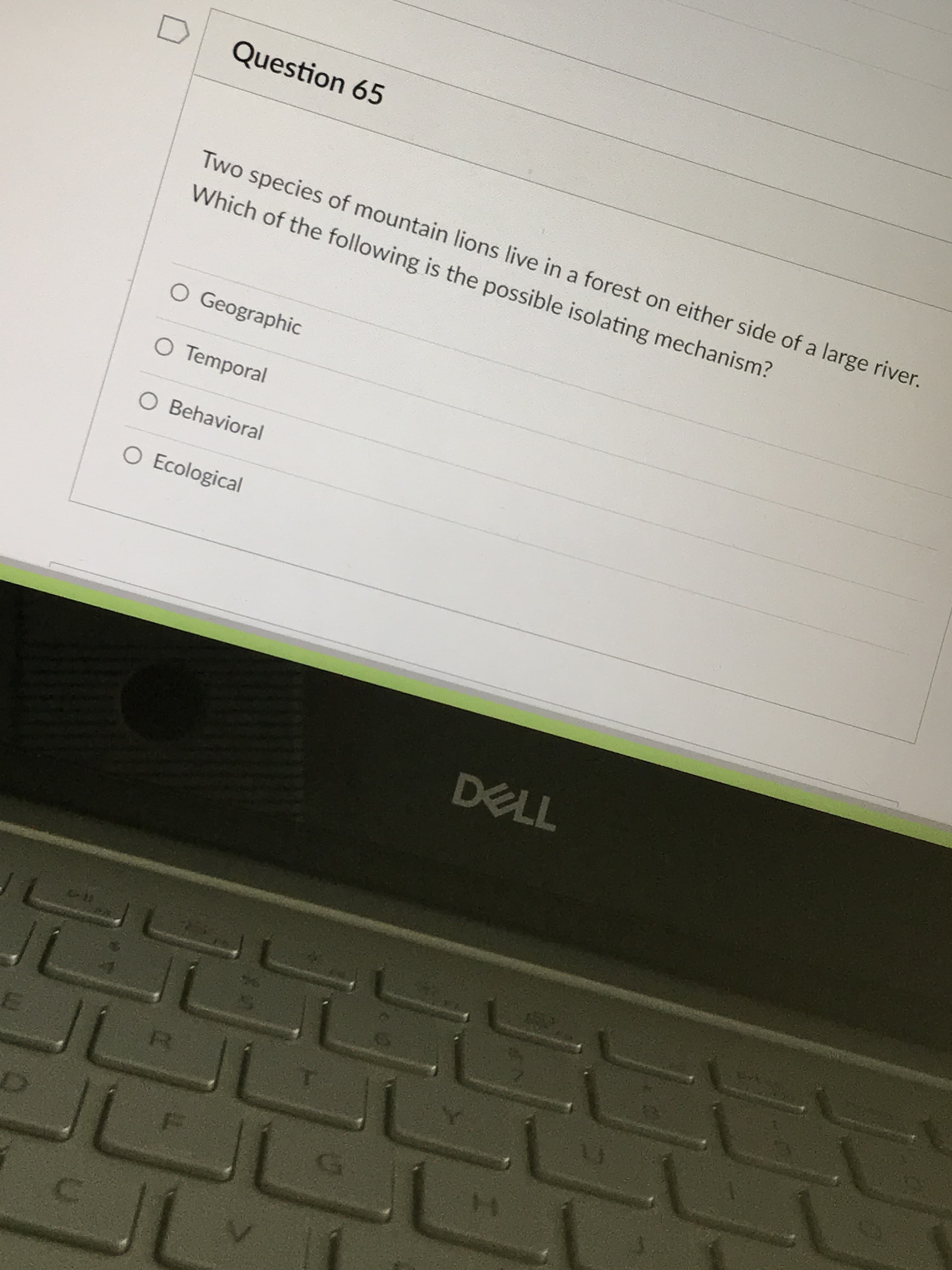 Question 65
Two species of mountain lions live in a forest on either side of a large river.
Which of the following is the possible isolating mechanism?
O Geographic
O Temporal
O Behavioral
O Ecological
