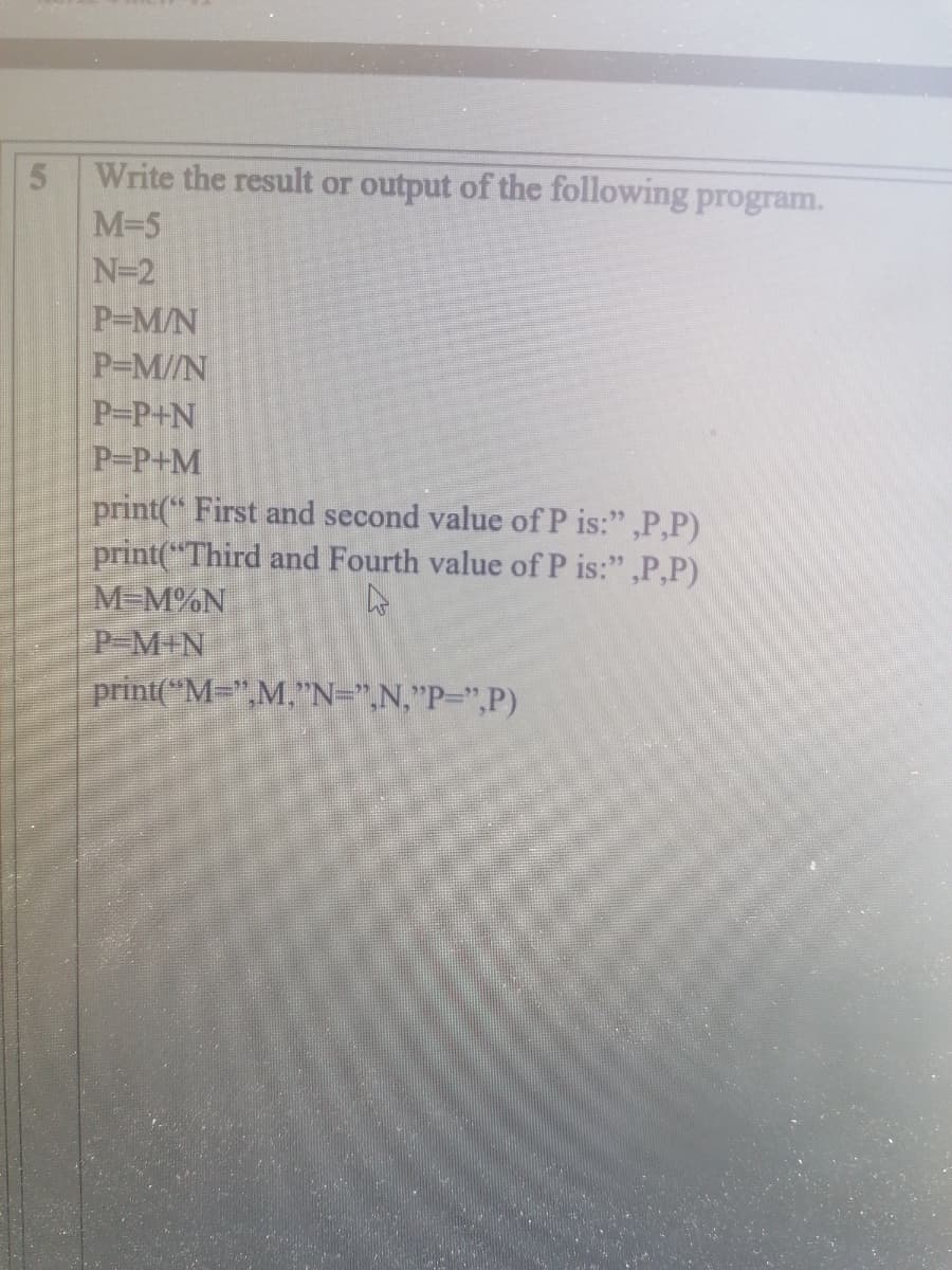 5.
Write the result or output of the following program.
M-5
N=2
P-M/N
P-M//N
P-P+N
P-P+M
print(" First and second value of P is:" ,P,P)
print("Third and Fourth value of P is:" ,P,P)
M=M%N
P-M+N
print("M=",M,"N=",N,"P=",P)
