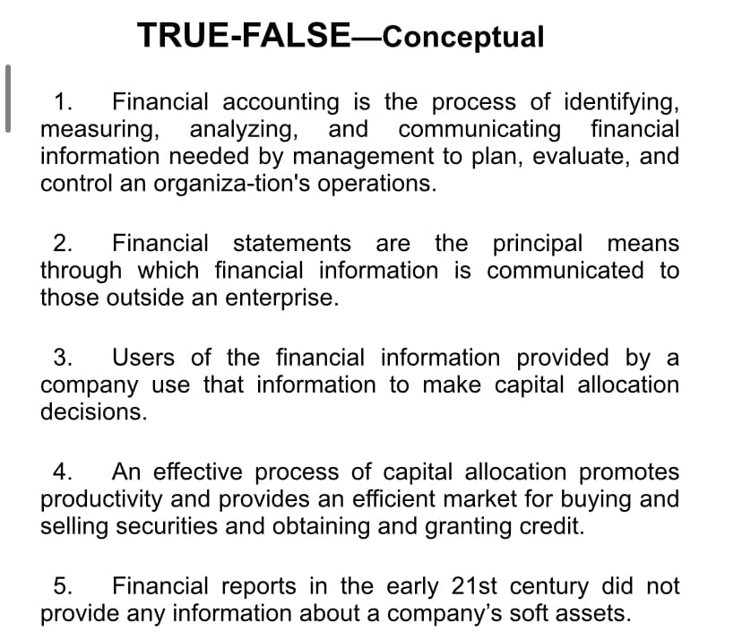 TRUE-FALSE–Conceptual
Financial accounting is the process of identifying,
measuring, analyzing, and communicating financial
information needed by management to plan, evaluate, and
control an organiza-tion's operations.
1.
2.
Financial statements are the principal means
through which financial information is communicated to
those outside an enterprise.
3.
Users of the financial information provided by a
company use that information to make capital allocation
decisions.
An effective process of capital allocation promotes
productivity and provides an efficient market for buying and
selling securities and obtaining and granting credit.
4.
Financial reports in the early 21st century did not
provide any information about a company's soft assets.
5.
