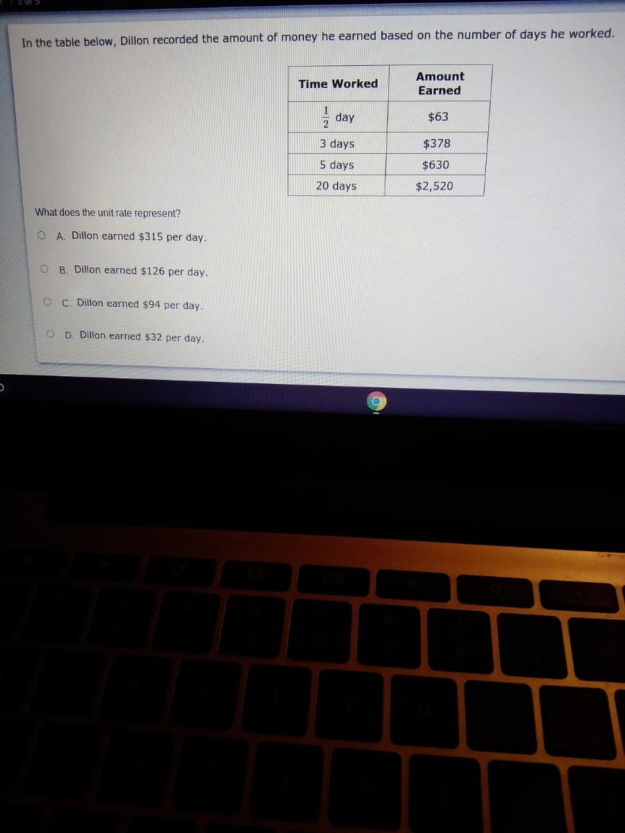 In the table below, Dillon recorded the amount of money he earned based on the number of days he worked.
Amount
Time Worked
Earned
1
day
$63
3 days
$378
5 days
$630
20 days
$2,520
What does the unit rate represent?
O A. Dillon earned $315 per day.
O B. Dillon earned $126 per day.
C. Dillon earned $94 per day.
O D. Dillon earned $32 per day.
