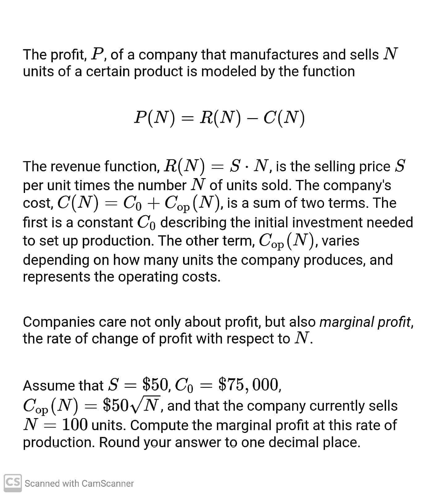 The profit, P, of a company that manufactures and sells N
units of a certain product is modeled by the function
P(N) = R(N) – C(N)
|
The revenue function, R(N) = S · N, is the selling price S
per unit times the number N of units sold. The company's
cost, C(N) = Co + Cop (N), is a sum of two terms. The
do,
first is a constant Co describing the initial investment needed
