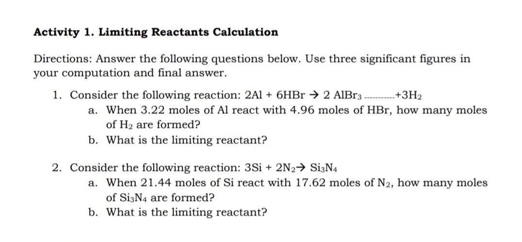 Activity 1. Limiting Reactants Calculation
Directions: Answer the following questions below. Use three significant figures in
your computation and final answer.
1. Consider the following reaction: 2Al + 6HBr → 2 AIB33
+ЗН2
a. When 3.22 moles of Al react with 4.96 moles of HBr, how many moles
of H2 are formed?
b. What is the limiting reactant?
2. Consider the following reaction: 3Si + 2N2→ Si3N4
a. When 21.44 moles of Si react with 17.62 moles of N2, how many moles
of Si3N4 are formed?
b. What is the limiting reactant?
