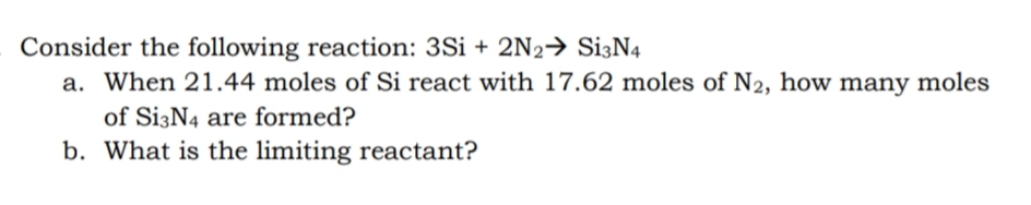 Consider the following reaction: 3Si + 2N2→ Si3N4
a. When 21.44 moles of Si react with 17.62 moles of N2, how many moles
of Si3N4 are formed?
b. What is the limiting reactant?
