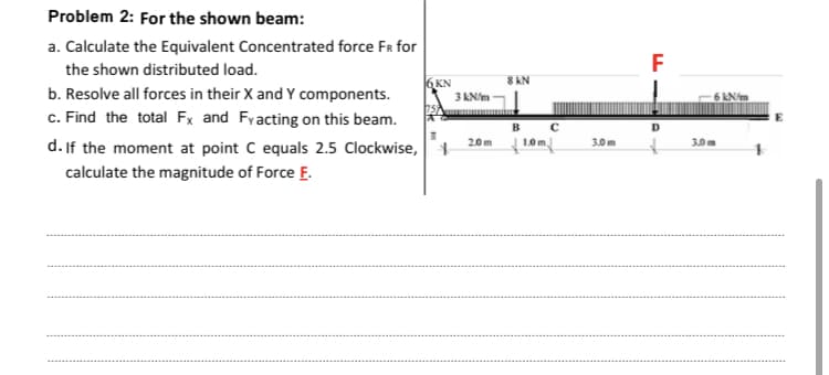 Problem 2: For the shown beam:
a. Calculate the Equivalent Concentrated force FR for
the shown distributed load.
F
6 KN
8 AN
b. Resolve all forces in their X and Y components.
c. Find the total Fx and Fyacting on this beam.
d. If the moment at point C equals 2.5 Clockwise,+
3 kN/m
6 kN/m
B
20m
1.0m,
3.0m
3.0 m
calculate the magnitude of Force E.
