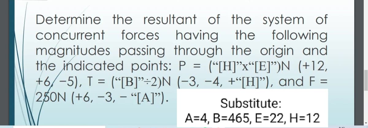 Determine the resultant of the system of
concurrent forces having the following
magnitudes passing through the origin and
the indicated points: P = (“[H]*x“[E]")N (+12,
+6/-5), T = (“[B]"÷2)N (-3, -4, +“[H]"), and F
25ON (+6, –3, - “[A]").
Substitute:
A=4, B=465, E=22, H=12
