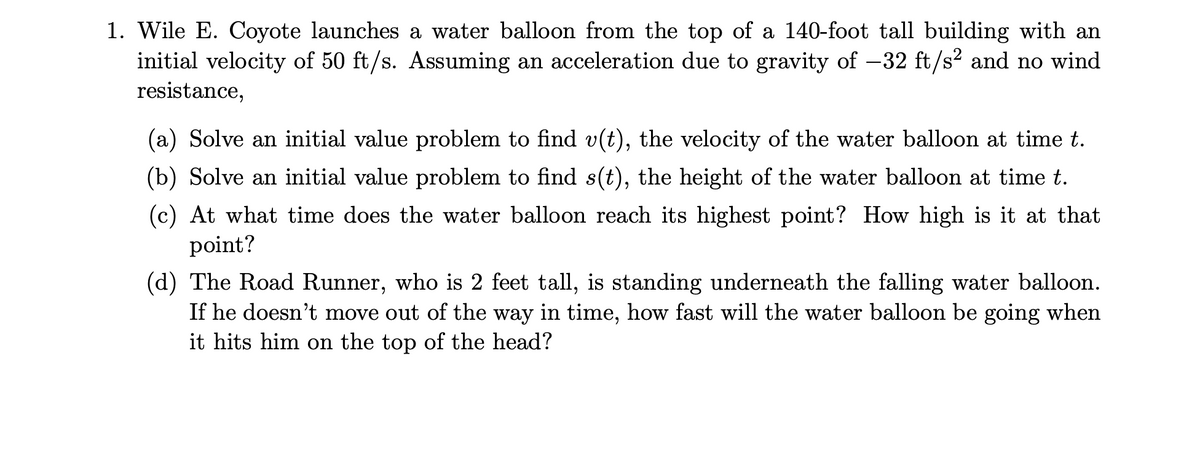 1. Wile E. Coyote launches a water balloon from the top of a 140-foot tall building with an
initial velocity of 50 ft/s. Assuming an acceleration due to gravity of -32 ft/s2 and no wind
resistance,
(a) Solve an initial value problem to find v(t), the velocity of the water balloon at time t.
(b) Solve an initial value problem to find s(t), the height of the water balloon at time t.
(c) At what time does the water balloon reach its highest point? How high is it at that
point?
(d) The Road Runner, who is 2 feet tall, is standing underneath the falling water balloon.
If he doesn't move out of the way in time, how fast will the water balloon be going when
it hits him on the top of the head?
