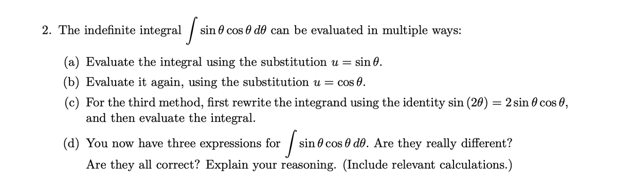 2. The indefinite integral /
in 0 cos 0 do can be evaluated in multiple ways:
(a) Evaluate the integral using the substitution u = sin 0.
(b) Evaluate it again, using the substitution u = cos 0.
(c) For the third method, first rewrite the integrand using the identity sin (20) = 2 sin 0 cos 0,
and then evaluate the integral.
(d) You now have three expressions for | si
n 0 cos 0 do. Are they really different?
Are they all correct? Explain your reasoning. (Include relevant calculations.)
