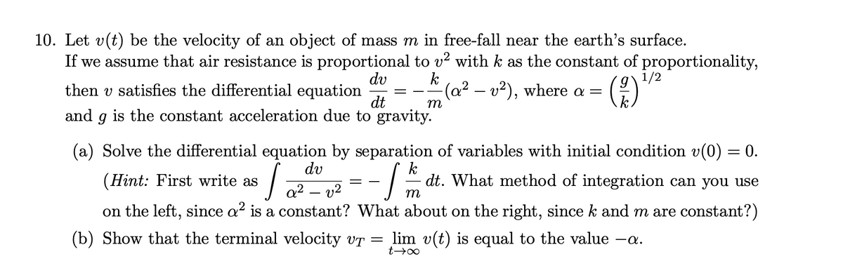 10. Let v(t) be the velocity of an object of mass m in free-fall near the earth's surface.
If we assume that air resistance is proportional to v? with k as the constant of proportionality,
dv
1/2
then v satisfies the differential equation
k
-(a² – v²), where a =
dt
m
and
is the constant acceleration due to gravity.
(a) Solve the differential equation by separation of variables with initial condition v(0) = 0.
%3D
dv
(Hint: First write as
k
dt. What method of integration can you use
a? – v2
m
on the left, since a? is a constant? What about on the right, since k and m are constant?)
(b) Show that the terminal velocity vT = lim v(t) is equal to the value –a.
