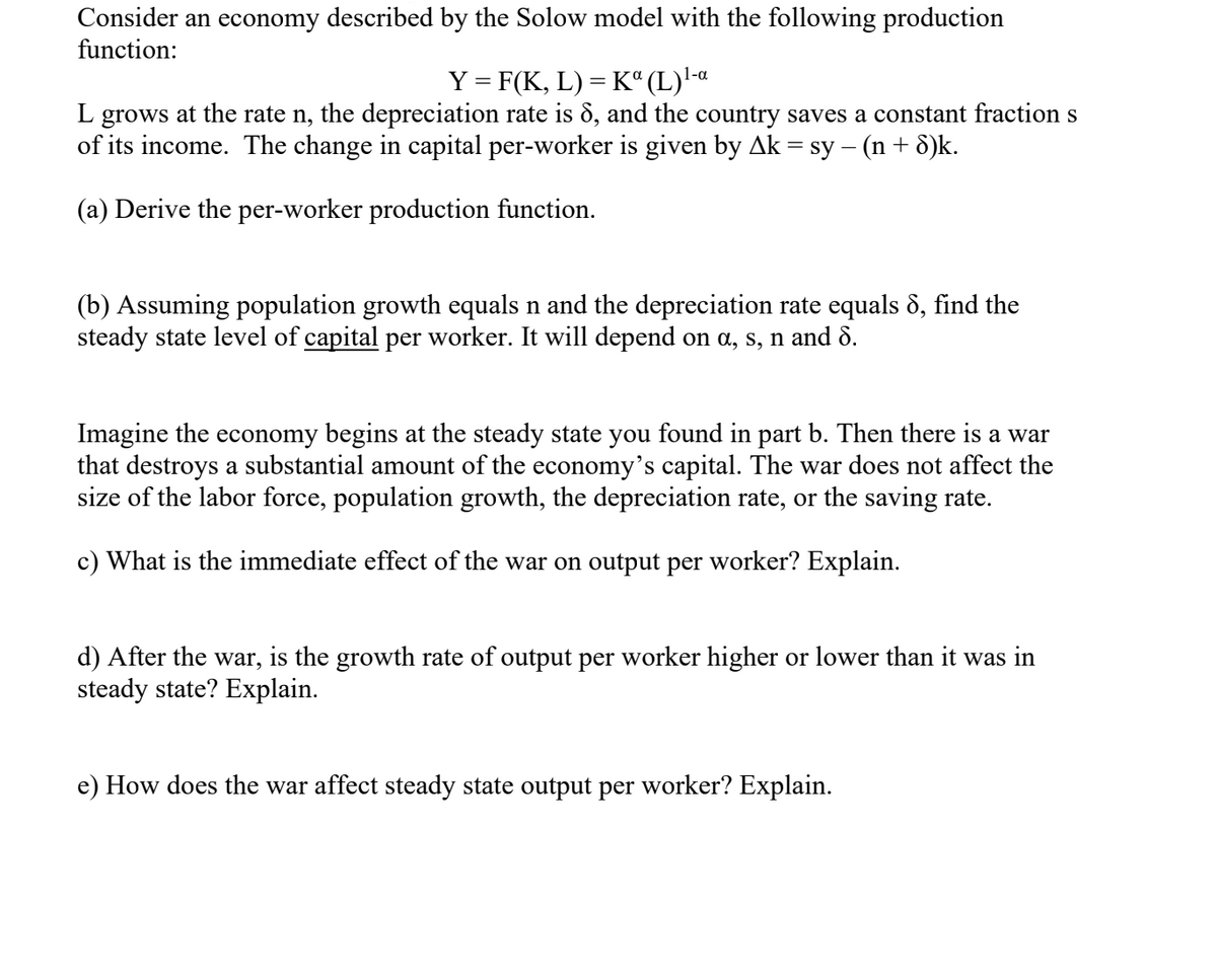 Consider an economy described by the Solow model with the following production
function:
Y = F(K, L) = K“ (L)'-«
L grows at the rate n, the depreciation rate is 8, and the country saves a constant fraction s
of its income. The change in capital per-worker is given by Ak = sy – (n+ 8)k.
(a) Derive the per-worker production function.
(b) Assuming population growth equals n and the depreciation rate equals 8, find the
steady state level of capital per worker. It will depend on a, s, n and 8.
Imagine the economy begins at the steady state you found in part b. Then there is a war
that destroys a substantial amount of the economy's capital. The war does not affect the
size of the labor force, population growth, the depreciation rate, or the saving rate.
c) What is the immediate effect of the war on output per worker? Explain.
d) After the war, is the growth rate of output per worker higher or lower than it was in
steady state? Explain.
e) How does the war affect steady state output per worker? Explain.
