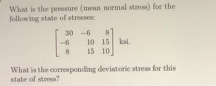 What is the pressure (mean normal stress) for the
following state of stresses:
30
-6 8
10 15
ksi.
8
15 10
What is the corresponding deviatoric stress for this
state of stress?
-6