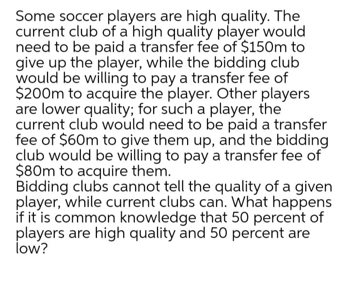 Some soccer players are high quality. The
current club of a high quality player would
need to be paid a transfer fee of $150m to
give up the player, while the bidding club
would be willing to pay a transfer fee of
$200m to acquire the player. Other players
are lower quality; for such a player, the
current club would need to be paid a transfer
fee of $60m to give them up, and the bidding
club would be willing to pay a transfer fee of
$80m to acquire them.
Bidding clubs cannot tell the quality of a given
player, while current clubs can. What happens
if it is common knowledge that 50 percent of
players are high quality and 50 percent are
low?
