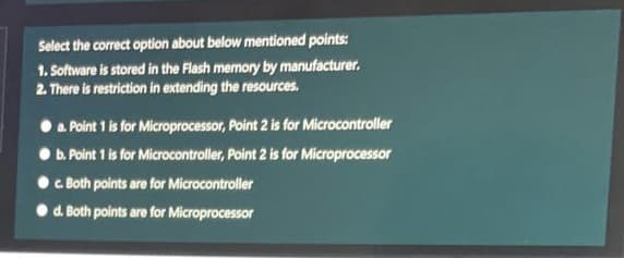 Select the correct option about below mentioned points:
1. Software is stored in the Flash memory by manufacturer.
2. There is restriction in extending the resources.
a. Point 1 is for Microprocessor, Point 2 is for Microcontroller
• b. Point 1 is for Microcontroller, Point 2 is for Microprocessor
c Both points are for Microcontroller
d. Both points are for Microprocessor
