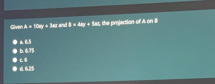 Given A = 10ay + 3az and B = 4ay + 5az, the projection of A on B
%3D
a. 6.5
b. 6.75
c.6
d. 6.25

