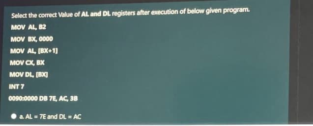 Select the correct Value of AL and DL registers after execution of below given program.
MOV AL, B2
MOV BX, 0000
MOV AL, (BX+1]
MOV CX, BX
MOV DL, [BX)
INT 7
0090:0000 DB 7E, AC, 3B
a. AL = 7E and DL = AC
%3D
