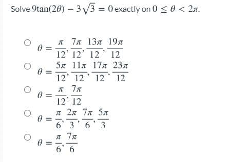 Solve 9tan(20) – 3V3 = 0 exactly on 0 < 0 < 2n.
л 7л 13л 19л
0 =
12' 12' 12' 12
5л 11л 17л 23л
12' 12' 12 12
12' 12
л 2л 7л 5л
6 3'6'3
6' 6
