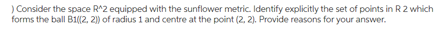 ) Consider the space R^2 equipped with the sunflower metric. Identify explicitly the set of points in R 2 which
forms the ball B1((2, 2)) of radius 1 and centre at the point (2, 2). Provide reasons for your answer.
