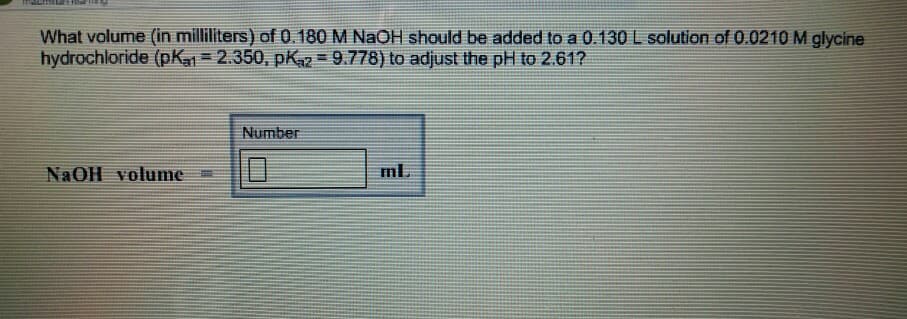 What volume (in milliliters) of 0.180 M NaOH should be added to a 0.130 L solution of 0.0210 M glycine
hydrochloride (pK1 = 2.350, pK₁2=9.778) to adjust the pH to 2.61?
NaOH volume
Number
ml