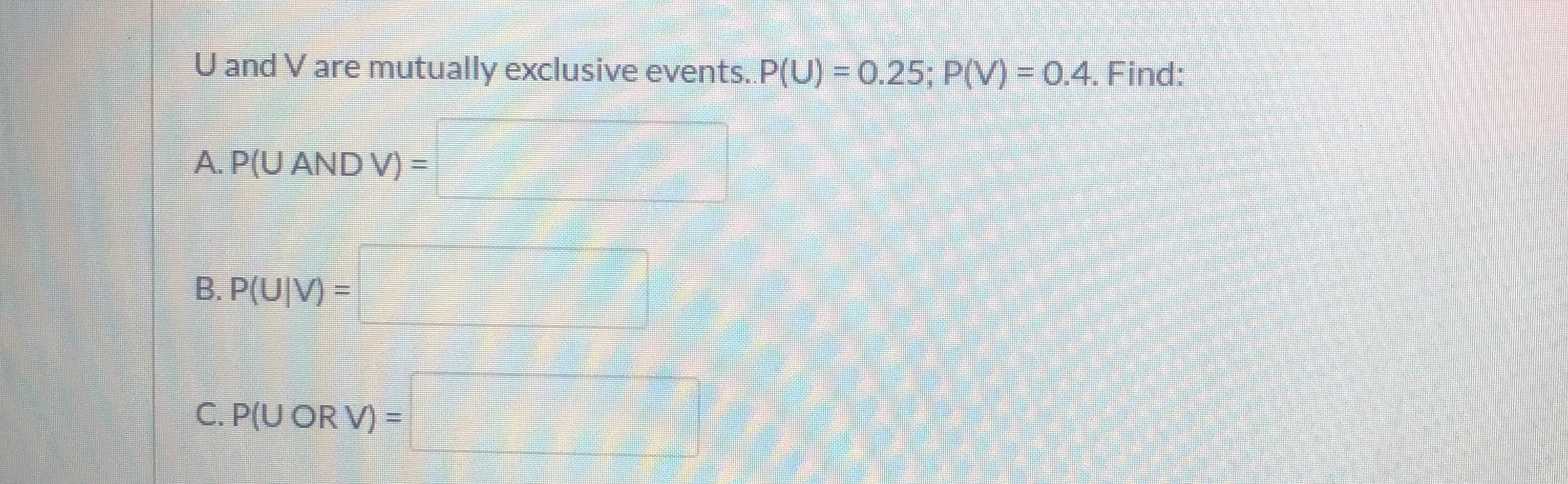 U and V are mutually exclusive events. P(U) =0.25; P(V) = 0.4. Find:
A. P(U AND V) =
B. P(U|V)
C. P(U OR V) =
