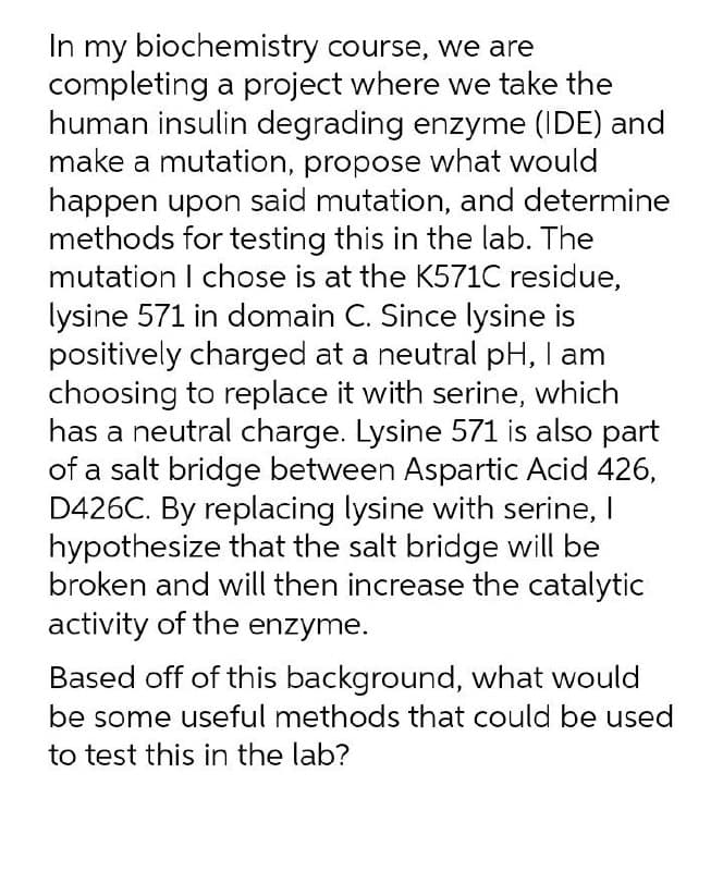 In my biochemistry course, we are
completing a project where we take the
human insulin degrading enzyme (IDE) and
make a mutation, propose what would
happen upon said mutation, and determine
methods for testing this in the lab. The
mutation I chose is at the K571C residue,
lysine 571 in domain C. Since lysine is
positively charged at a neutral pH, I am
choosing to replace it with serine, which
has a neutral charge. Lysine 571 is also part
of a salt bridge between Aspartic Acid 426,
D426C. By replacing lysine with serine, I
hypothesize that the salt bridge will be
broken and will then increase the catalytic
activity of the enzyme.
Based off of this background, what would
be some useful methods that could be used
to test this in the lab?
