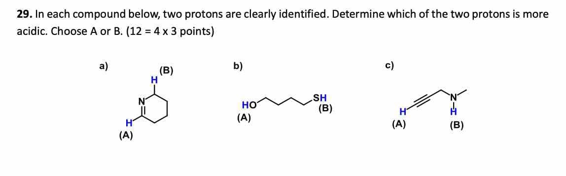 29. In each compound below, two protons are clearly identified. Determine which of the two protons is more
acidic. Choose A or B. (12 = 4 x 3 points)
a)
(B)
b)
H
(A)
HO
(A)
c)
SH
(B)
(A)
(B)