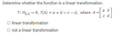 Determine whether the function is a linear transformation.
a b
T: M2,2 - R, T(A) = a + b – c - d, where A =
O linear transformation
not a linear transformation
