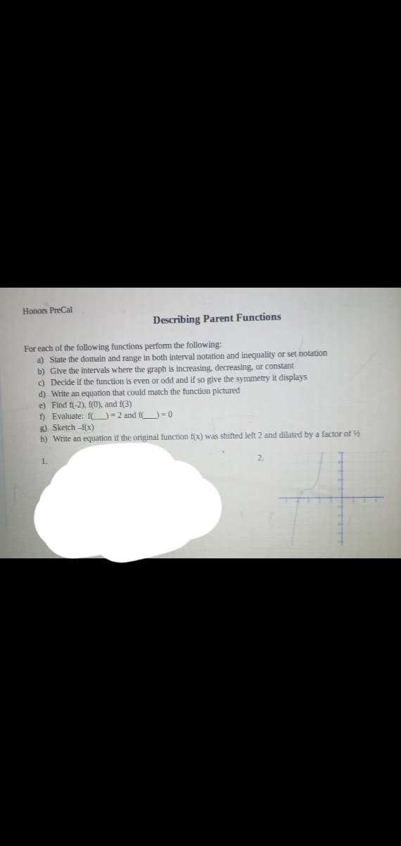 Honors PreCal
Describing Parent Functions
For each of the following functions perform the following:
a) State the domain and range in both interval notation and inequality or set notation
b) Give the intervals where the graph is increasing, decreasing, or constant
Decide if the function is even or odd and if so give the symmetry it displays
c)
d) Write an equation that could match the function pictured
e) Find f(-2), f(0), and f(3)
f) Evaluate: fO=2 and f O=0
g) Sketch -f(x)
h) Write an equation if the original function f(x) was shifted left 2 and dilated by a factor of
1.
2.
