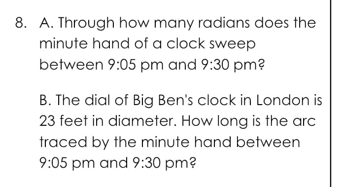 8. A. Through how many radians does the
minute hand of a clock sweep
between 9:05 pm and 9:30 pm?
B. The dial of Big Ben's clock in London is
23 feet in diameter. How long is the arc
traced by the minute hand between
9:05 pm and 9:30 pm?
