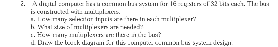 A digital computer has a common bus system for 16 registers of 32 bits each. The bus
is constructed with multiplexers.
a. How many selection inputs are there in each multiplexer?
b. What size of multiplexers are needed?
c. How many multiplexers are there in the bus?
d. Draw the block diagram for this computer common bus system design.
2.
