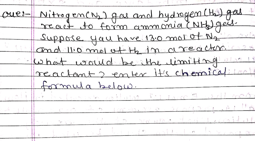 oue:- Nitrogen (N₂) gas and hydrogen (th) gas
react to form ammonia (NH) gas-
Suppose you have 13.0 mol of №₂
and 11.0 mol of the in a reactor.
what would be the limiting
reactant 2 enter it's chemicals
formula below.
200
CONTA