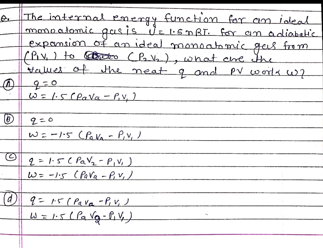 O.
The internal energy function for an ideal
monoatomic gas is U = 1.5 mBT. for an adiabatic
expansion of an ideal monoatomic gas from
(Piv.) to meto (P₂V₂), what are the
values of the neat of and
PV works W7
q=0
W = 1-5 Clava - P.V₁ )
2=0
W=-1.5 (PaNa - P₁v₁ )
2= 1·5 (Pa √ ₂ - P₁V₁ )
W = -1.5 (PaVa-P, V, )
(@) 9 = 1.5 (Pava -P, V, )
W = 1-5 (Pa Vg₂ - P₁V₂)