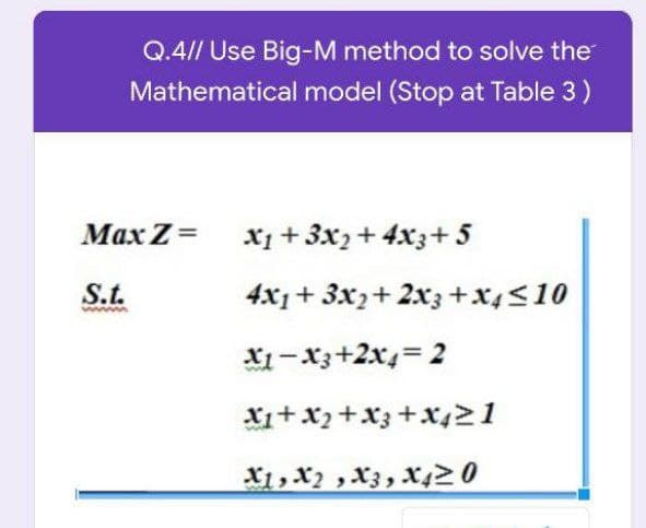 Q.4// Use Big-M method to solve the
Mathematical model (Stop at Table 3)
Max Z = x1 + 3x,+ 4x3+ 5
S.t.
4x1+ 3x2+ 2x3+x4<10
X1-x3+2x4= 2
Xi+ x2+X3 +x421
X1, X2 ,X3, X420
