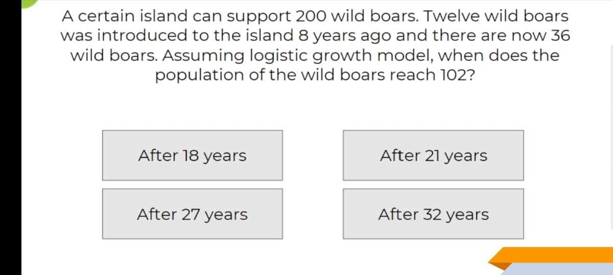 A certain island can support 200 wild boars. Twelve wild boars
was introduced to the island 8 years ago and there are now 36
wild boars. Assuming logistic growth model, when does the
population of the wild boars reach 102?
After 18 years
After 21 years
After 27 years
After 32 years
