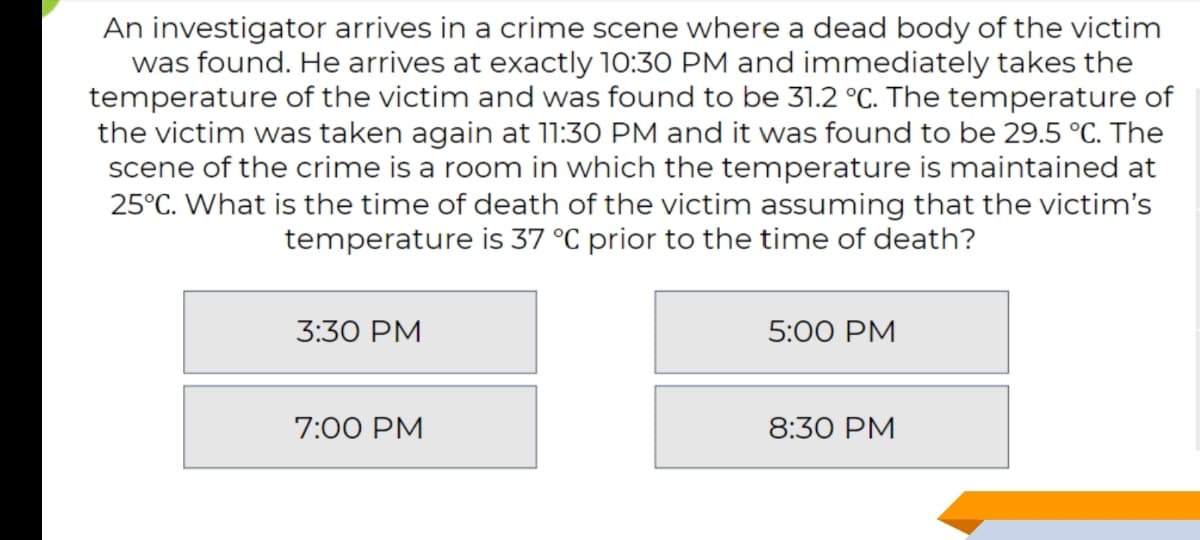 An investigator arrives in a crime scene where a dead body of the victim
was found. He arrives at exactly 10:30 PM and immediately takes the
temperature of the victim and was found to be 31.2 °C. The temperature of
the victim was taken again at 11:30 PM and it was found to be 29.5 °C. The
scene of the crime is a room in which the temperature is maintained at
25°C. What is the time of death of the victim assuming that the victim's
temperature is 37 °C prior to the time of death?
3:30 PM
5:00 PM
7:00 PM
8:30 PM
