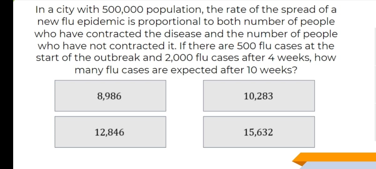 In a city with 500,000 population, the rate of the spread of a
new flu epidemic is proportional to both number of people
who have contracted the disease and the number of people
who have not contracted it. If there are 500 flu cases at the
start of the outbreak and 2,000 flu cases after 4 weeks, how
many flu cases are expected after 10 weeks?
8,986
10,283
12,846
15,632
