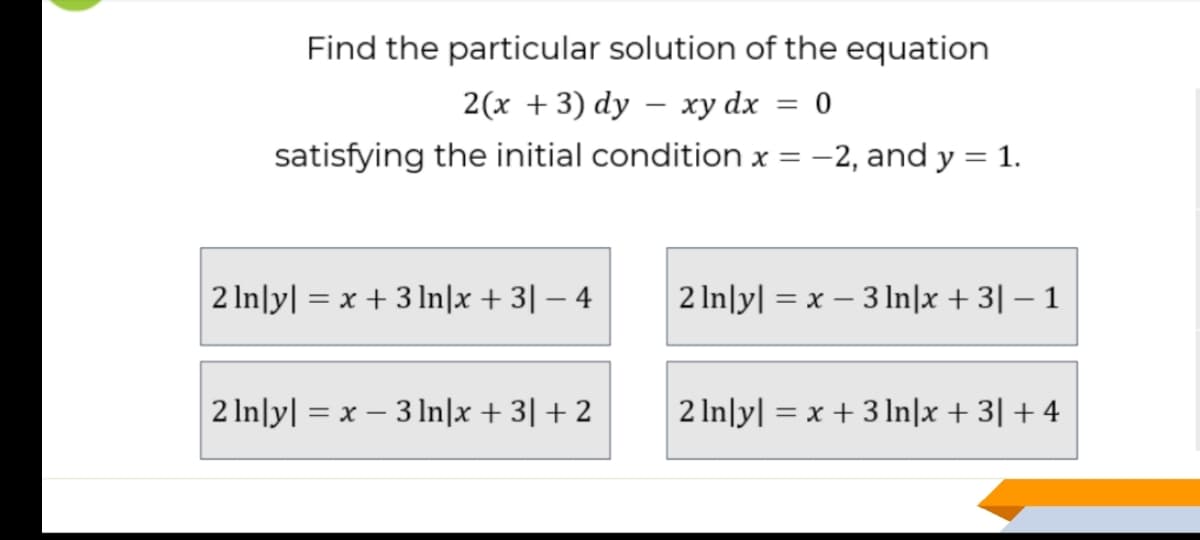 Find the particular solution of the equation
2(x +3) dy – xy dx = 0
%3D
satisfying the initial condition x = -2, and y = 1.
2 In|y| = x + 3 In|x + 3| – 4
2 In\y| = x – 3 ln|x + 3| – 1
2 In\y| = x – 3 lIn|x + 3| + 2
2 In\y| = x + 3In|x + 3| + 4
