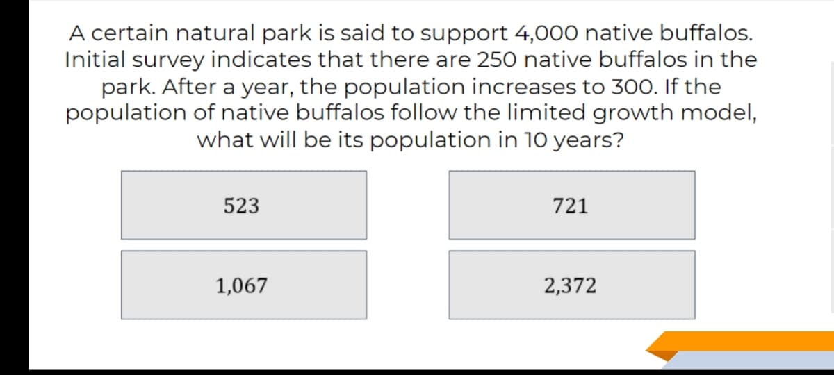 A certain natural park is said to support 4,000 native buffalos.
Initial survey indicates that there are 250 native buffalos in the
park. After a year, the population increases to 300. If the
population of native buffalos follow the limited growth model,
what will be its population in 10 years?
523
721
1,067
2,372
