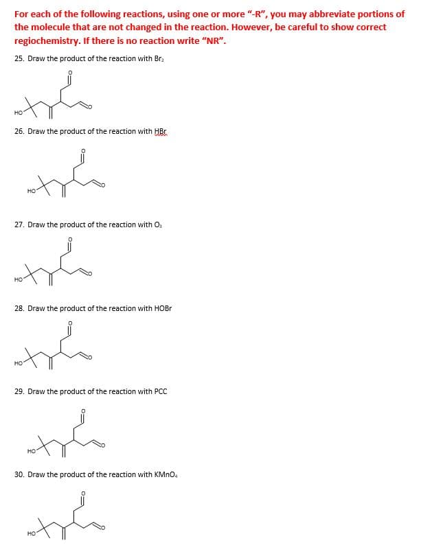 For each of the following reactions, using one or more "-R", you may abbreviate portions of
the molecule that are not changed in the reaction. However, be careful to show correct
regiochemistry. If there is no reaction write "NR".
25. Draw the product of the reaction with Br,
26. Draw the product of the reaction with HBr
27. Draw the product of the reaction with O,
28. Draw the product of the reaction with HOBR
29. Draw the product of the reaction with PCC
но
30. Draw the product of the reaction with KMNO.
