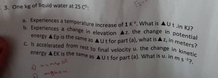 a. Experiences a temperature increase of 1 K°. What is AUt.in KJ?
b. Experiences a change in elevation Az. the change in potential
C. Is accelerated from rest to final velocity u. the change in kinetic
energy A EK is the same as AUt for part (a). What is u. in m s1?.
energy A Ep is the same as AUt for part (a), what is Az, in meters?
3. One kg of liquid water at 25 co.
2ame
