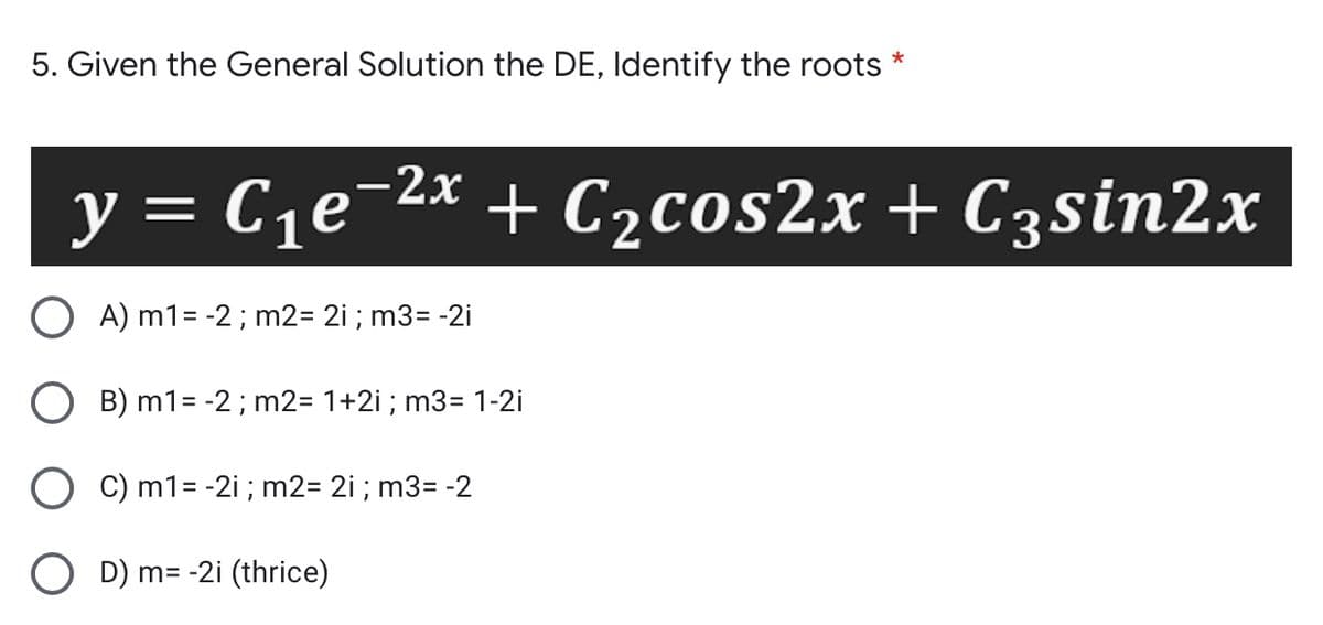 5. Given the General Solution the DE, Identify the roots *
y = C,e-2x + C2cos2x + C3sin2x
= C1e¬
A) m1= -2 ; m2= 2i ; m3= -2i
B) m1= -2; m2= 1+2i ; m3= 1-2i
C) m1= -2i ; m2= 2i ; m3= -2
O D) m= -2i (thrice)
