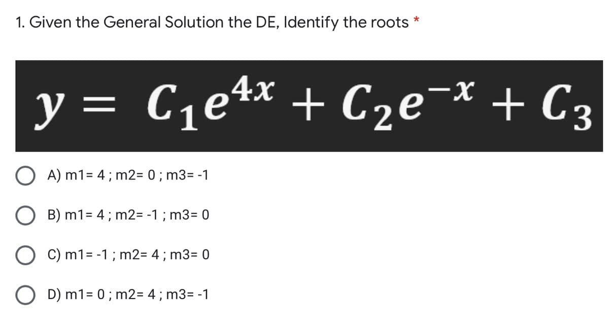1. Given the General Solution the DE, Identify the roots *
y = C,e4x + C2e¯* + C3
A) m1= 4; m2= 0 ; m3= -1
B) m1= 4; m2= -1; m3= 0
O C) m1= -1 ; m2= 4; m3= 0
O D) m1= 0; m2= 4 ; m3= -1

