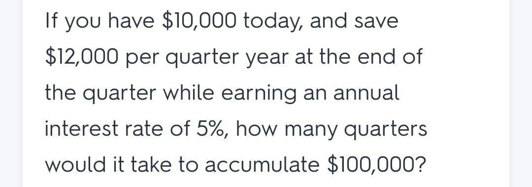 If you have $10,000 today, and save
$12,000 per quarter year at the end of
the quarter while earning an annual
interest rate of 5%, how many quarters
would it take to accumulate $100,000?
