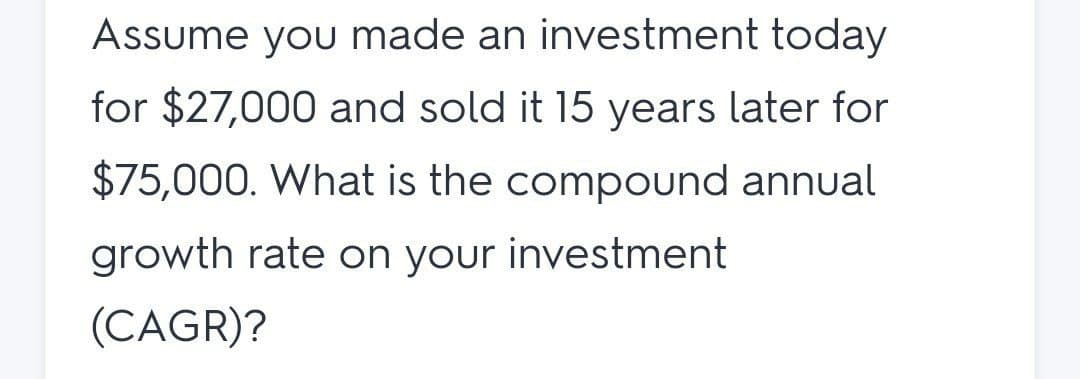 Assume you made an investment today
for $27,000 and sold it 15 years later for
$75,000. What is the compound annual
growth rate on your investment
(CAGR)?
