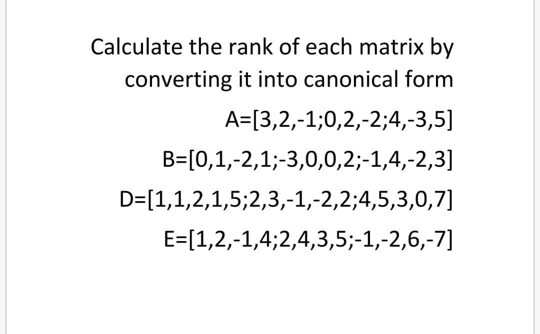 Calculate the rank of each matrix by
converting it into canonical form
A=[3,2,-1;0,2,-2;4,-3,5]
B=[0,1,-2,1;-3,0,0,2;-1,4,-2,3]
D=[1,1,2,1,5;2,3,-1,-2,2;4,5,3,0,7]
E=[1,2,-1,4;2,4,3,5;-1,-2,6,-7]
