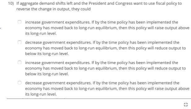 10) If aggregate demand shifts left and the President and Congress want to use fiscal policy to
reverse the change in output, they could
increase government expenditures. If by the time policy has been implemented the
economy has moved back to long-run equilibrium, then this policy will raise output above
its long-run level.
decrease government expenditures. If by the time policy has been implemented the
economy has moved back to long-run equilibrium, then this policy will reduce output to
below its long-run level.
increase government expenditures. If by the time policy has been implemented the
economy has moved back to long-run equilibrium, then this policy will reduce output to
below its long-run level.
O decrease government expenditures. If by the time policy has been implemented the
economy has moved back to long-run equilibrium, then this policy will raise output above
its long-run level.
