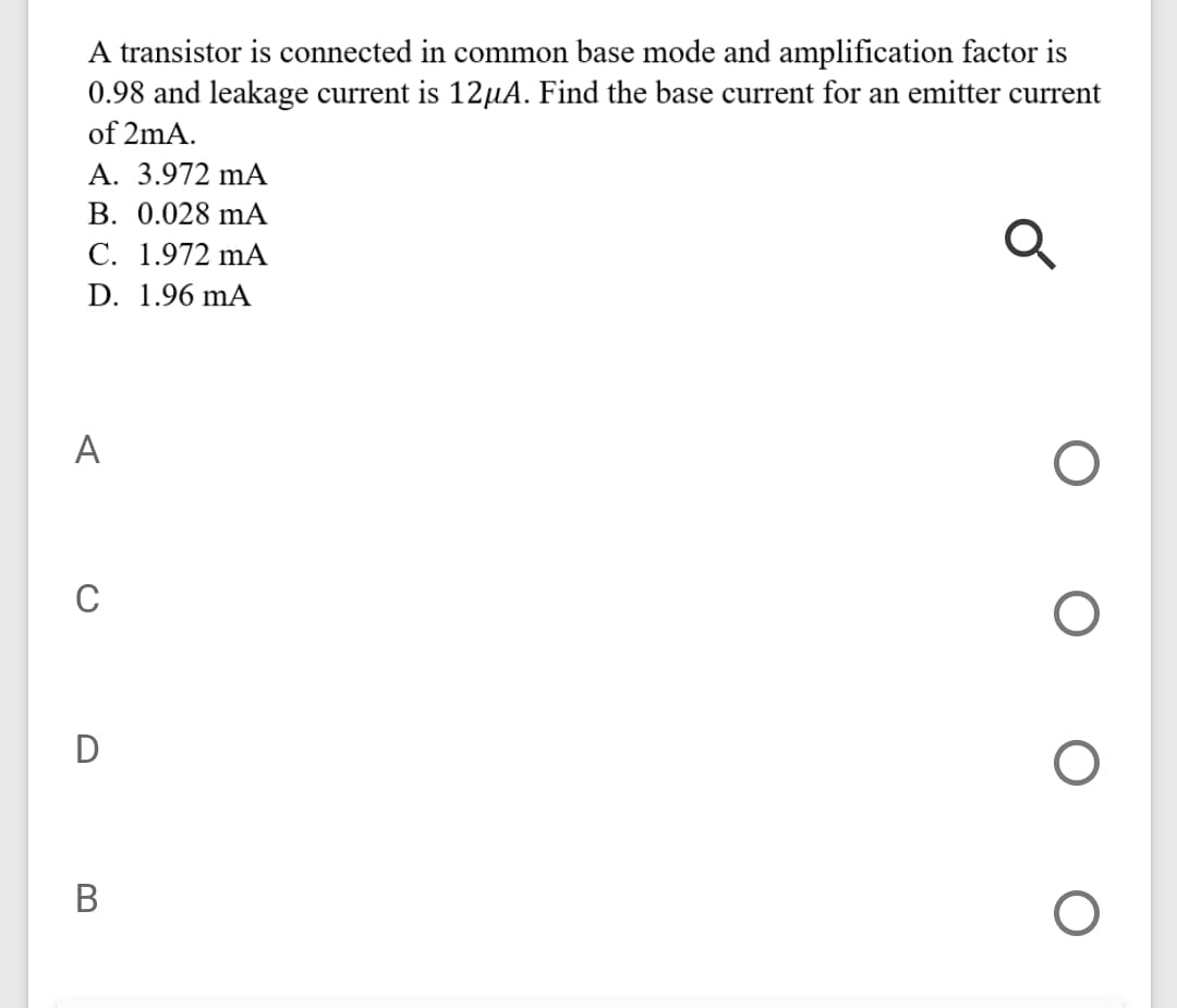 A transistor is connected in common base mode and amplification factor is
0.98 and leakage current is 12µA. Find the base current for an emitter current
of 2mA.
A. 3.972 mA
В. 0.028 mА
C. 1.972 mA
D. 1.96 mA
A
C
D
В
